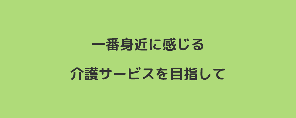 一番身近に感じる介護サービスを目指して